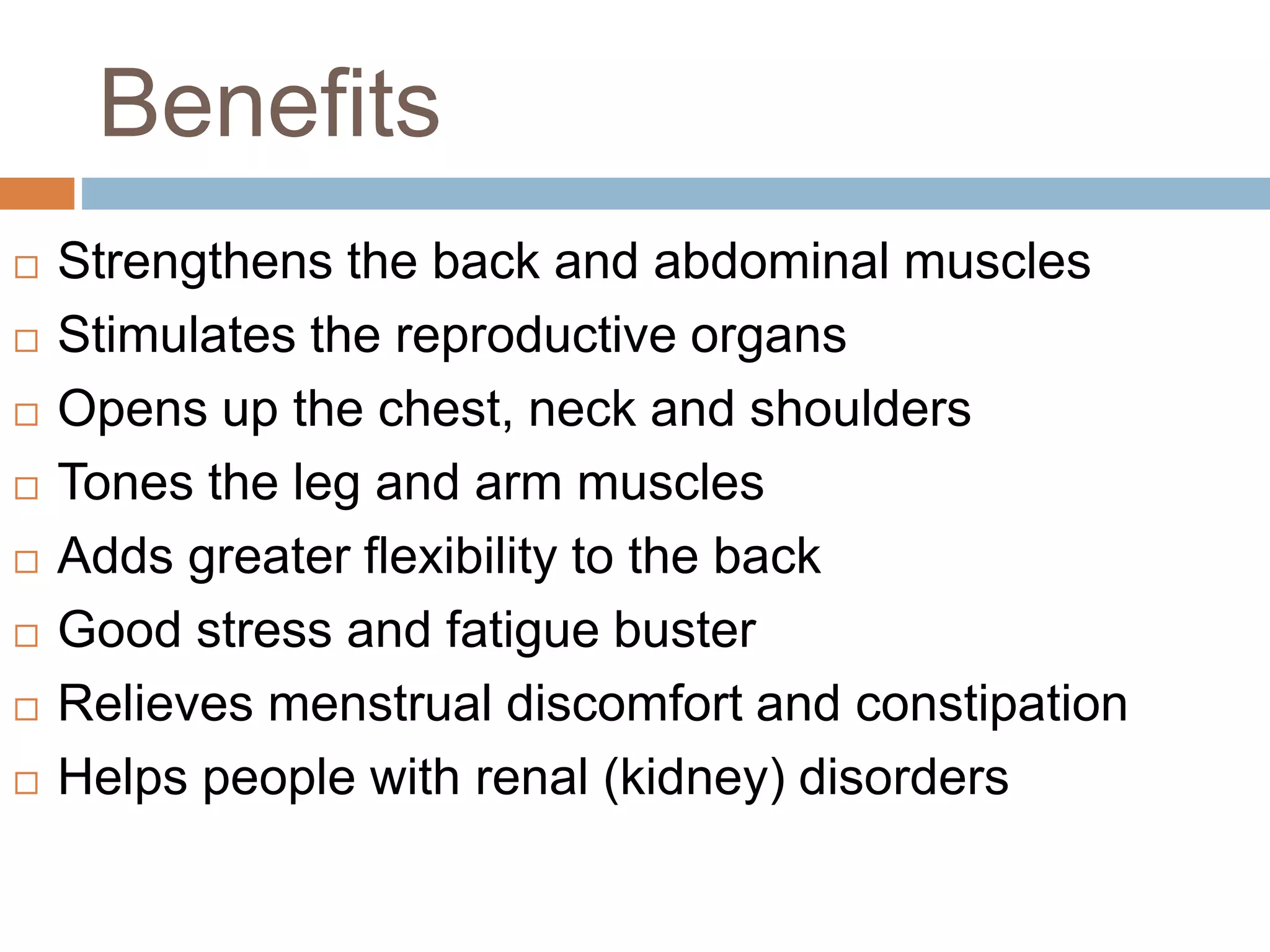 Benefits
 Strengthens the back and abdominal muscles
 Stimulates the reproductive organs
 Opens up the chest, neck and shoulders
 Tones the leg and arm muscles
 Adds greater flexibility to the back
 Good stress and fatigue buster
 Relieves menstrual discomfort and constipation
 Helps people with renal (kidney) disorders
 