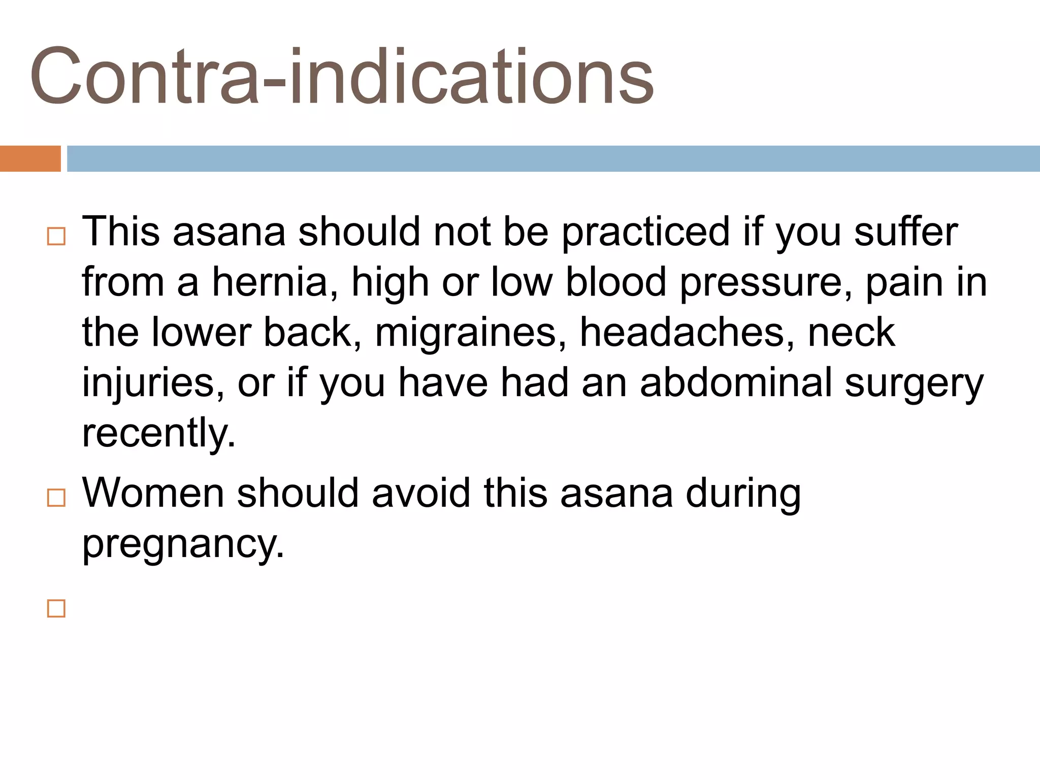 Contra-indications
 This asana should not be practiced if you suffer
from a hernia, high or low blood pressure, pain in
the lower back, migraines, headaches, neck
injuries, or if you have had an abdominal surgery
recently.
 Women should avoid this asana during
pregnancy.

 