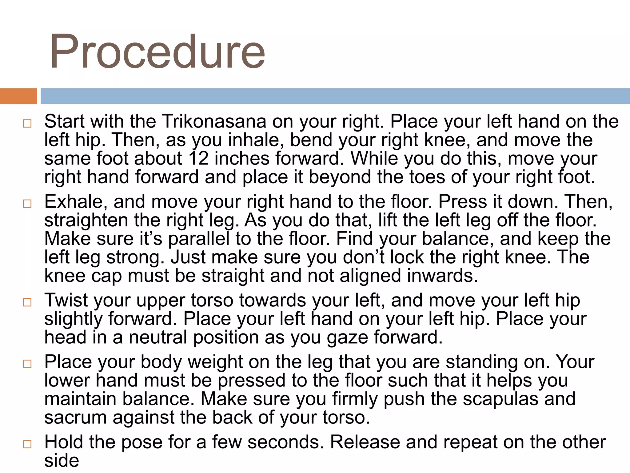 Procedure
 Start with the Trikonasana on your right. Place your left hand on the
left hip. Then, as you inhale, bend your right knee, and move the
same foot about 12 inches forward. While you do this, move your
right hand forward and place it beyond the toes of your right foot.
 Exhale, and move your right hand to the floor. Press it down. Then,
straighten the right leg. As you do that, lift the left leg off the floor.
Make sure it’s parallel to the floor. Find your balance, and keep the
left leg strong. Just make sure you don’t lock the right knee. The
knee cap must be straight and not aligned inwards.
 Twist your upper torso towards your left, and move your left hip
slightly forward. Place your left hand on your left hip. Place your
head in a neutral position as you gaze forward.
 Place your body weight on the leg that you are standing on. Your
lower hand must be pressed to the floor such that it helps you
maintain balance. Make sure you firmly push the scapulas and
sacrum against the back of your torso.
 Hold the pose for a few seconds. Release and repeat on the other
side
 