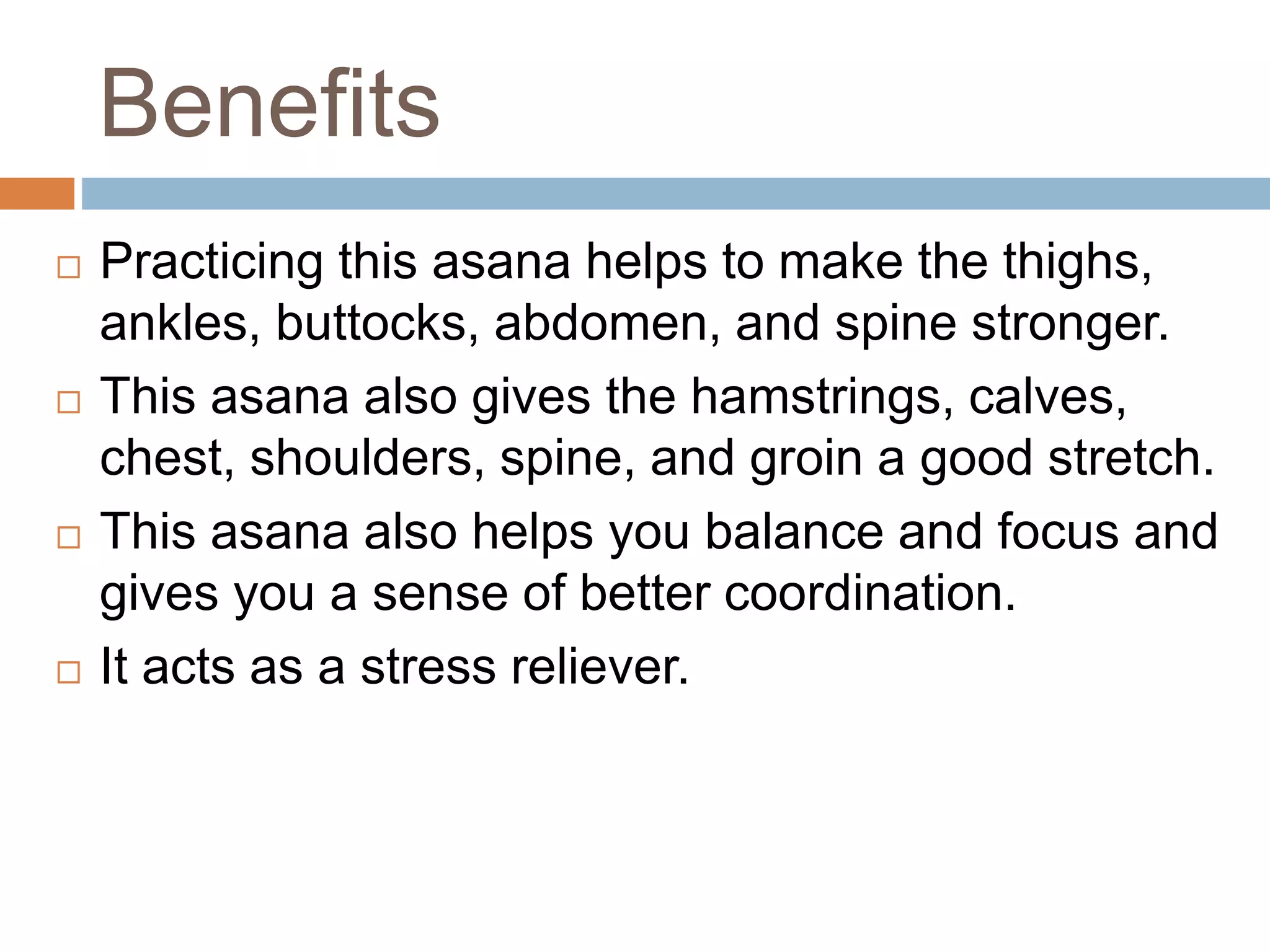 Benefits
 Practicing this asana helps to make the thighs,
ankles, buttocks, abdomen, and spine stronger.
 This asana also gives the hamstrings, calves,
chest, shoulders, spine, and groin a good stretch.
 This asana also helps you balance and focus and
gives you a sense of better coordination.
 It acts as a stress reliever.
 