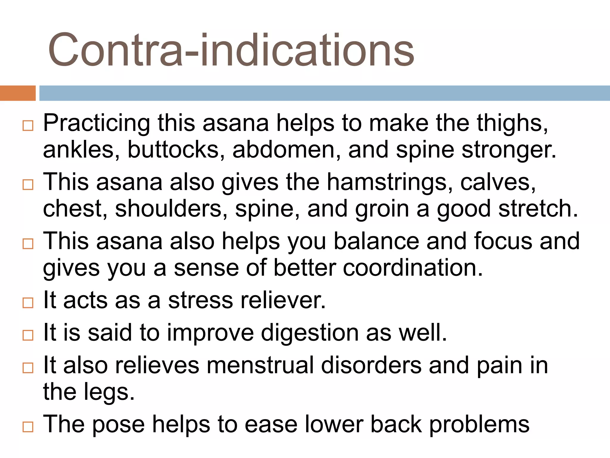 Contra-indications
 Practicing this asana helps to make the thighs,
ankles, buttocks, abdomen, and spine stronger.
 This asana also gives the hamstrings, calves,
chest, shoulders, spine, and groin a good stretch.
 This asana also helps you balance and focus and
gives you a sense of better coordination.
 It acts as a stress reliever.
 It is said to improve digestion as well.
 It also relieves menstrual disorders and pain in
the legs.
 The pose helps to ease lower back problems
 