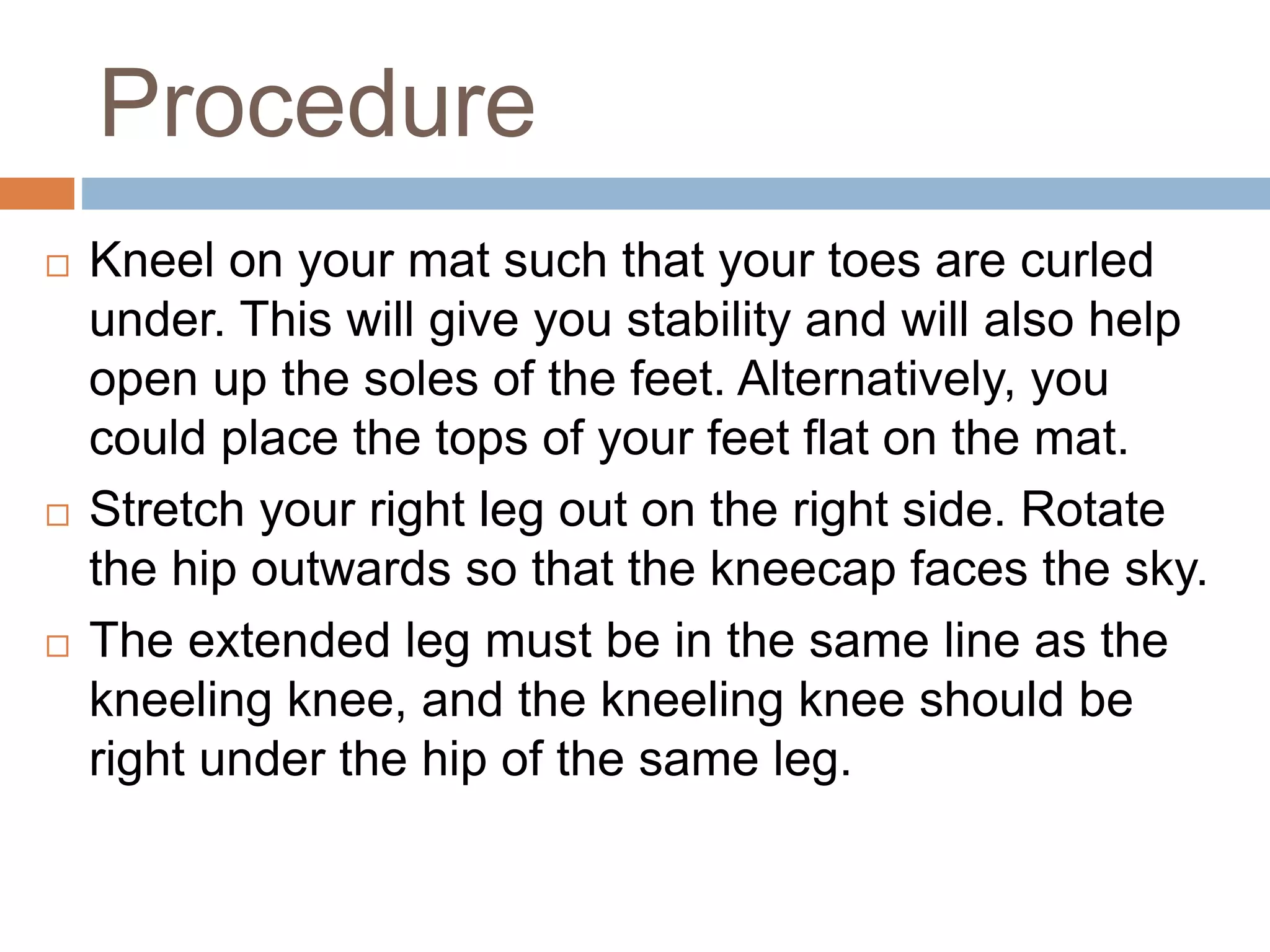 Procedure
 Kneel on your mat such that your toes are curled
under. This will give you stability and will also help
open up the soles of the feet. Alternatively, you
could place the tops of your feet flat on the mat.
 Stretch your right leg out on the right side. Rotate
the hip outwards so that the kneecap faces the sky.
 The extended leg must be in the same line as the
kneeling knee, and the kneeling knee should be
right under the hip of the same leg.
 