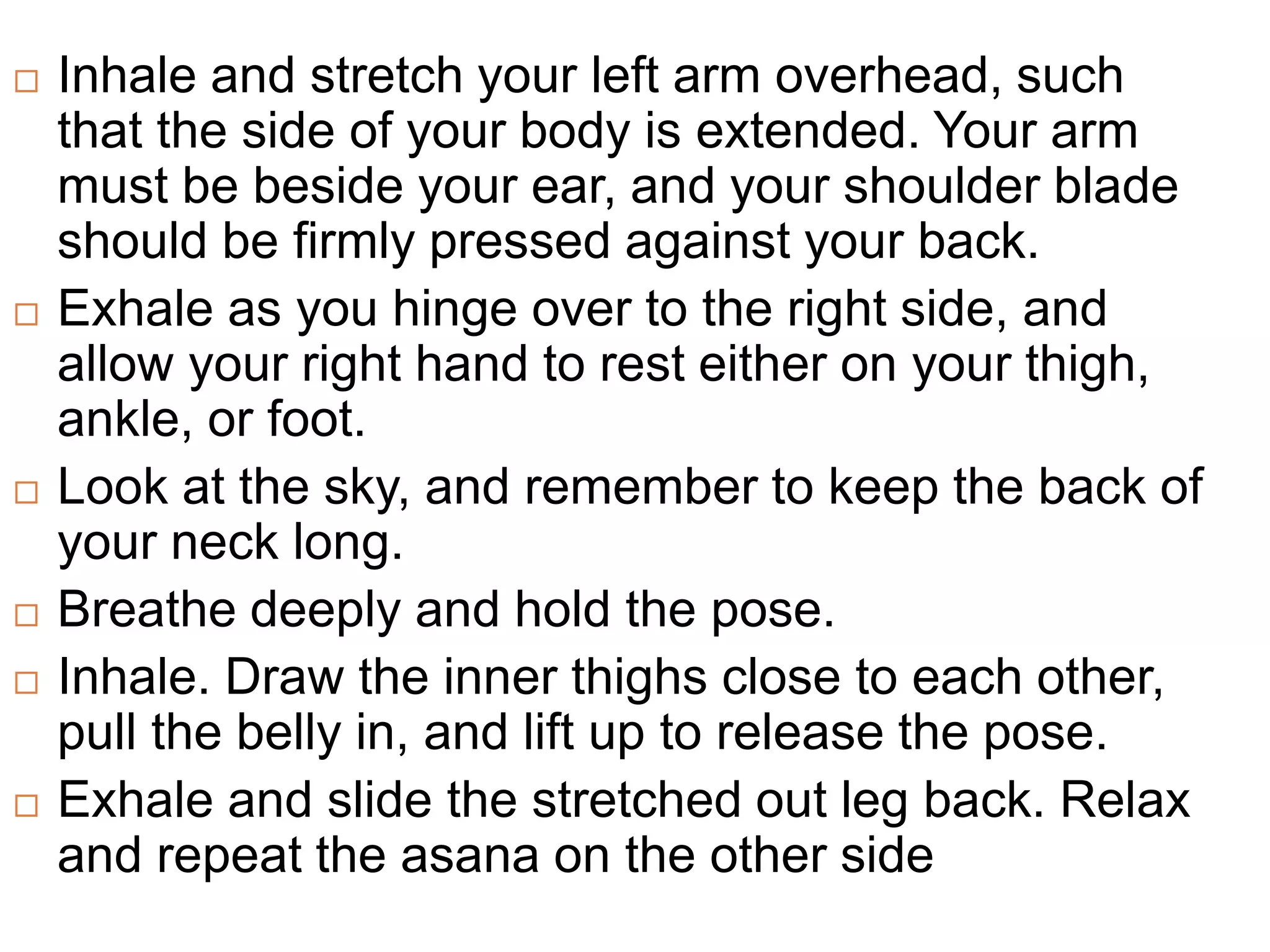  Inhale and stretch your left arm overhead, such
that the side of your body is extended. Your arm
must be beside your ear, and your shoulder blade
should be firmly pressed against your back.
 Exhale as you hinge over to the right side, and
allow your right hand to rest either on your thigh,
ankle, or foot.
 Look at the sky, and remember to keep the back of
your neck long.
 Breathe deeply and hold the pose.
 Inhale. Draw the inner thighs close to each other,
pull the belly in, and lift up to release the pose.
 Exhale and slide the stretched out leg back. Relax
and repeat the asana on the other side
 