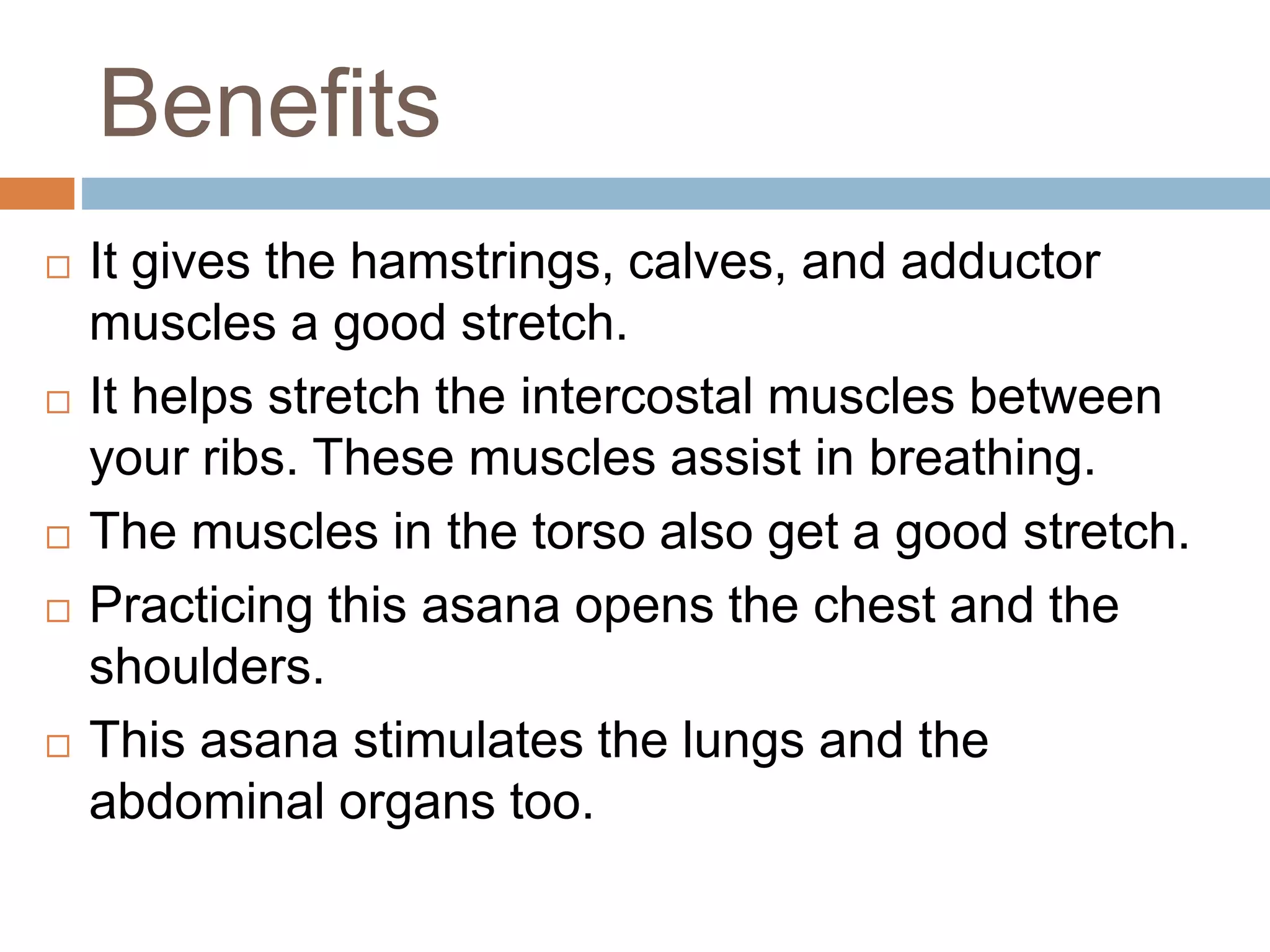 Benefits
 It gives the hamstrings, calves, and adductor
muscles a good stretch.
 It helps stretch the intercostal muscles between
your ribs. These muscles assist in breathing.
 The muscles in the torso also get a good stretch.
 Practicing this asana opens the chest and the
shoulders.
 This asana stimulates the lungs and the
abdominal organs too.
 
