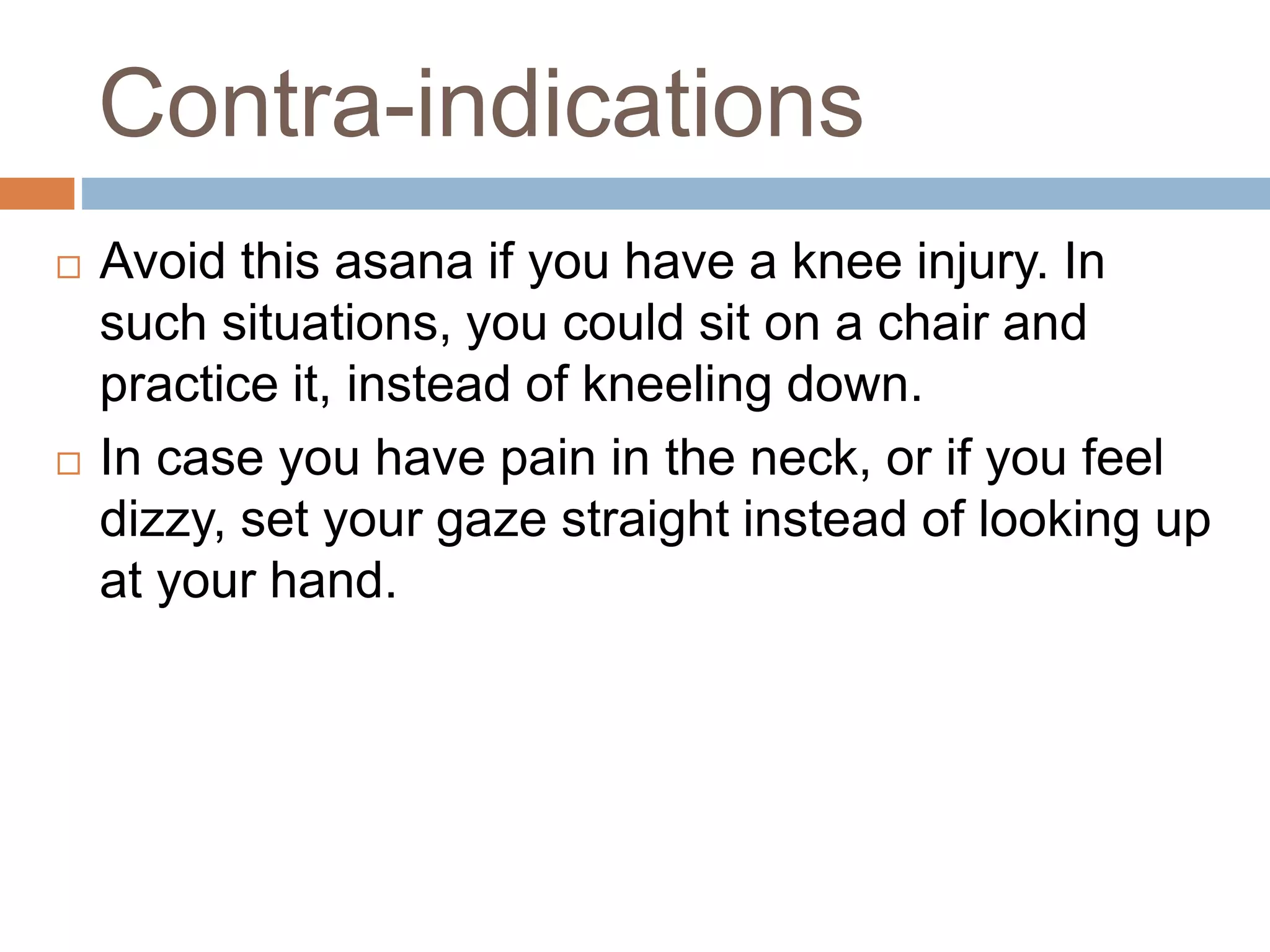 Contra-indications
 Avoid this asana if you have a knee injury. In
such situations, you could sit on a chair and
practice it, instead of kneeling down.
 In case you have pain in the neck, or if you feel
dizzy, set your gaze straight instead of looking up
at your hand.
 