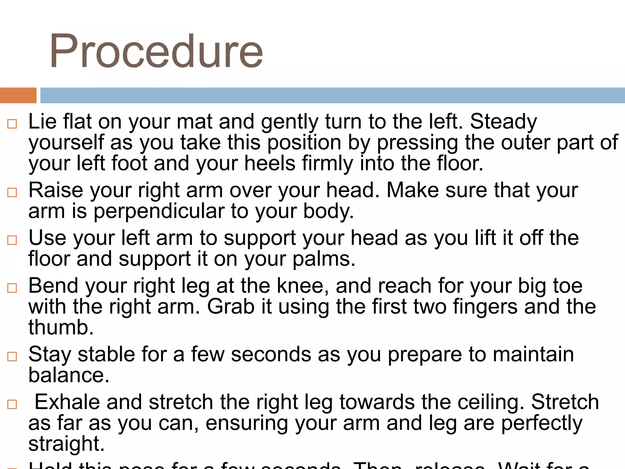 Procedure
 Lie flat on your mat and gently turn to the left. Steady
yourself as you take this position by pressing the outer part of
your left foot and your heels firmly into the floor.
 Raise your right arm over your head. Make sure that your
arm is perpendicular to your body.
 Use your left arm to support your head as you lift it off the
floor and support it on your palms.
 Bend your right leg at the knee, and reach for your big toe
with the right arm. Grab it using the first two fingers and the
thumb.
 Stay stable for a few seconds as you prepare to maintain
balance.
 Exhale and stretch the right leg towards the ceiling. Stretch
as far as you can, ensuring your arm and leg are perfectly
straight.
 