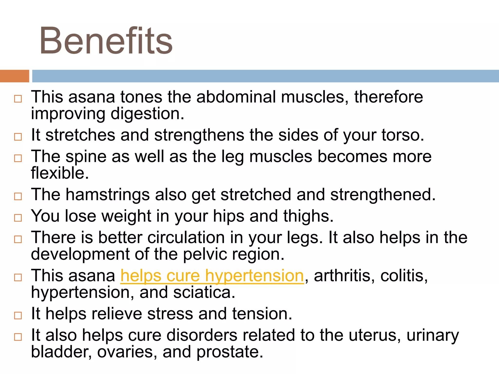 Benefits
 This asana tones the abdominal muscles, therefore
improving digestion.
 It stretches and strengthens the sides of your torso.
 The spine as well as the leg muscles becomes more
flexible.
 The hamstrings also get stretched and strengthened.
 You lose weight in your hips and thighs.
 There is better circulation in your legs. It also helps in the
development of the pelvic region.
 This asana helps cure hypertension, arthritis, colitis,
hypertension, and sciatica.
 It helps relieve stress and tension.
 It also helps cure disorders related to the uterus, urinary
bladder, ovaries, and prostate.
 