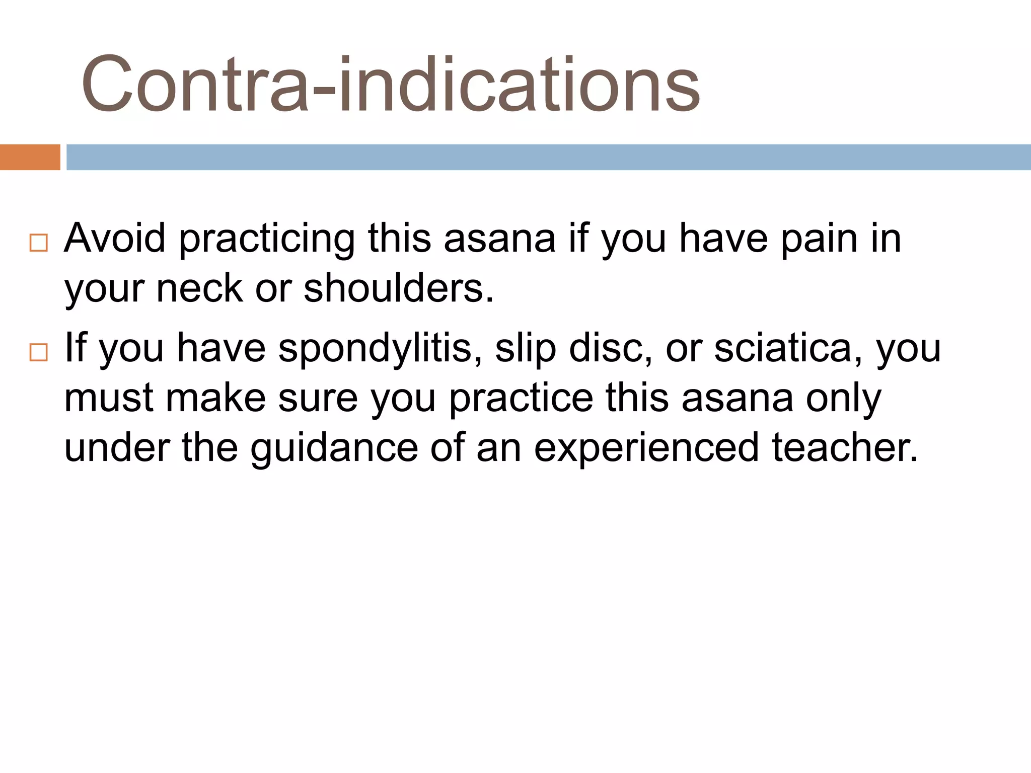 Contra-indications
 Avoid practicing this asana if you have pain in
your neck or shoulders.
 If you have spondylitis, slip disc, or sciatica, you
must make sure you practice this asana only
under the guidance of an experienced teacher.
 