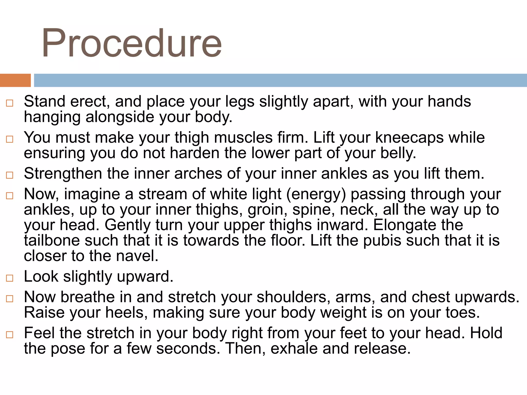Procedure
 Stand erect, and place your legs slightly apart, with your hands
hanging alongside your body.
 You must make your thigh muscles firm. Lift your kneecaps while
ensuring you do not harden the lower part of your belly.
 Strengthen the inner arches of your inner ankles as you lift them.
 Now, imagine a stream of white light (energy) passing through your
ankles, up to your inner thighs, groin, spine, neck, all the way up to
your head. Gently turn your upper thighs inward. Elongate the
tailbone such that it is towards the floor. Lift the pubis such that it is
closer to the navel.
 Look slightly upward.
 Now breathe in and stretch your shoulders, arms, and chest upwards.
Raise your heels, making sure your body weight is on your toes.
 Feel the stretch in your body right from your feet to your head. Hold
the pose for a few seconds. Then, exhale and release.
 