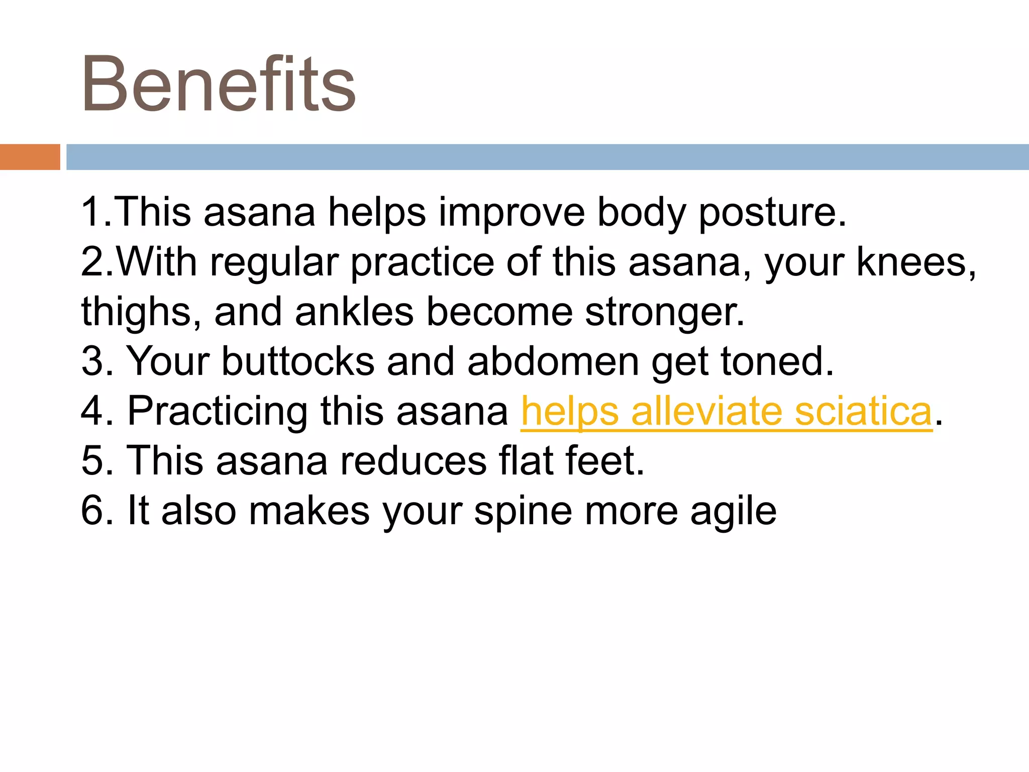 Benefits
1.This asana helps improve body posture.
2.With regular practice of this asana, your knees,
thighs, and ankles become stronger.
3. Your buttocks and abdomen get toned.
4. Practicing this asana helps alleviate sciatica.
5. This asana reduces flat feet.
6. It also makes your spine more agile
 