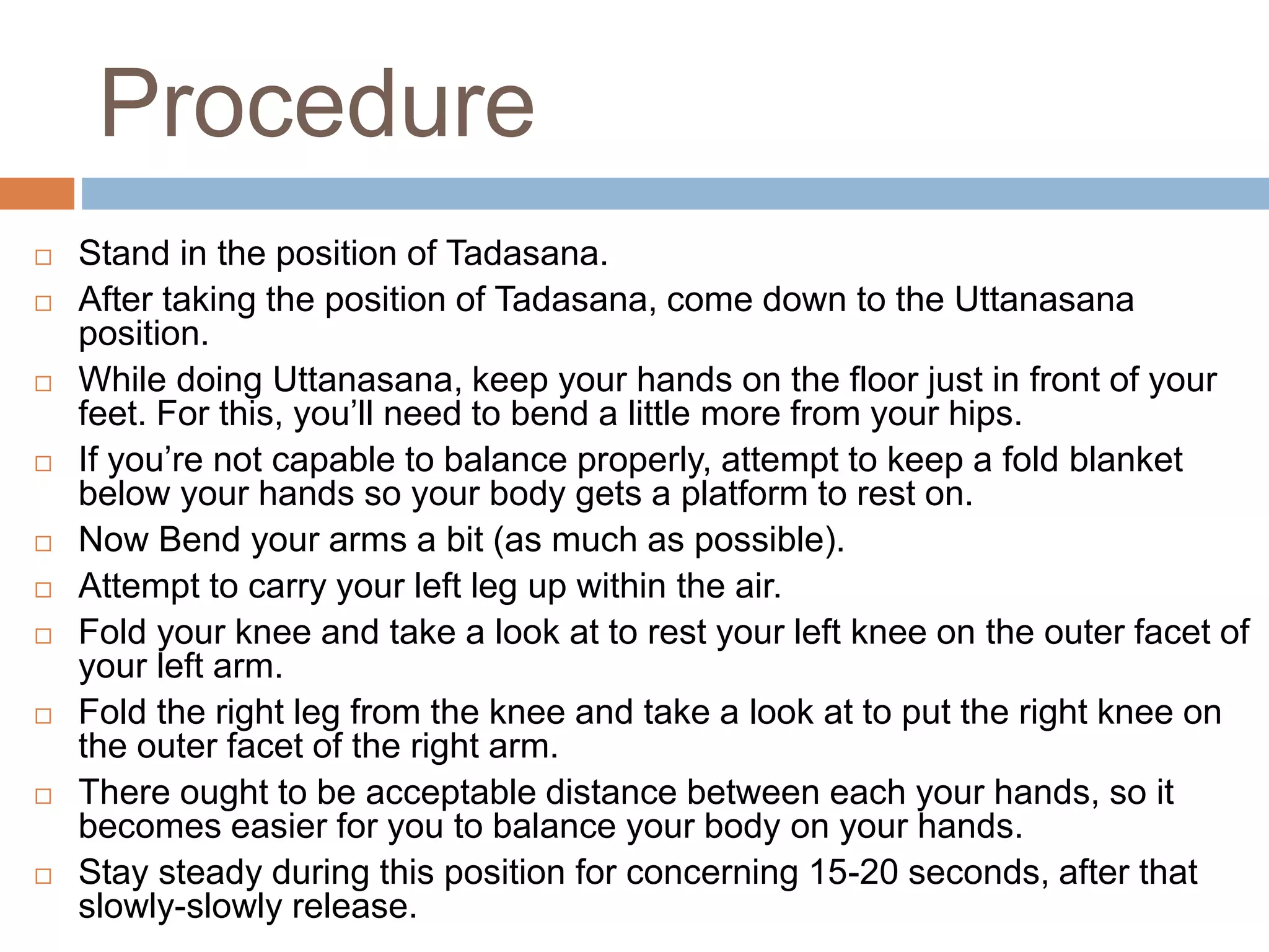 Procedure
 Stand in the position of Tadasana.
 After taking the position of Tadasana, come down to the Uttanasana
position.
 While doing Uttanasana, keep your hands on the floor just in front of your
feet. For this, you’ll need to bend a little more from your hips.
 If you’re not capable to balance properly, attempt to keep a fold blanket
below your hands so your body gets a platform to rest on.
 Now Bend your arms a bit (as much as possible).
 Attempt to carry your left leg up within the air.
 Fold your knee and take a look at to rest your left knee on the outer facet of
your left arm.
 Fold the right leg from the knee and take a look at to put the right knee on
the outer facet of the right arm.
 There ought to be acceptable distance between each your hands, so it
becomes easier for you to balance your body on your hands.
 Stay steady during this position for concerning 15-20 seconds, after that
slowly-slowly release.
 