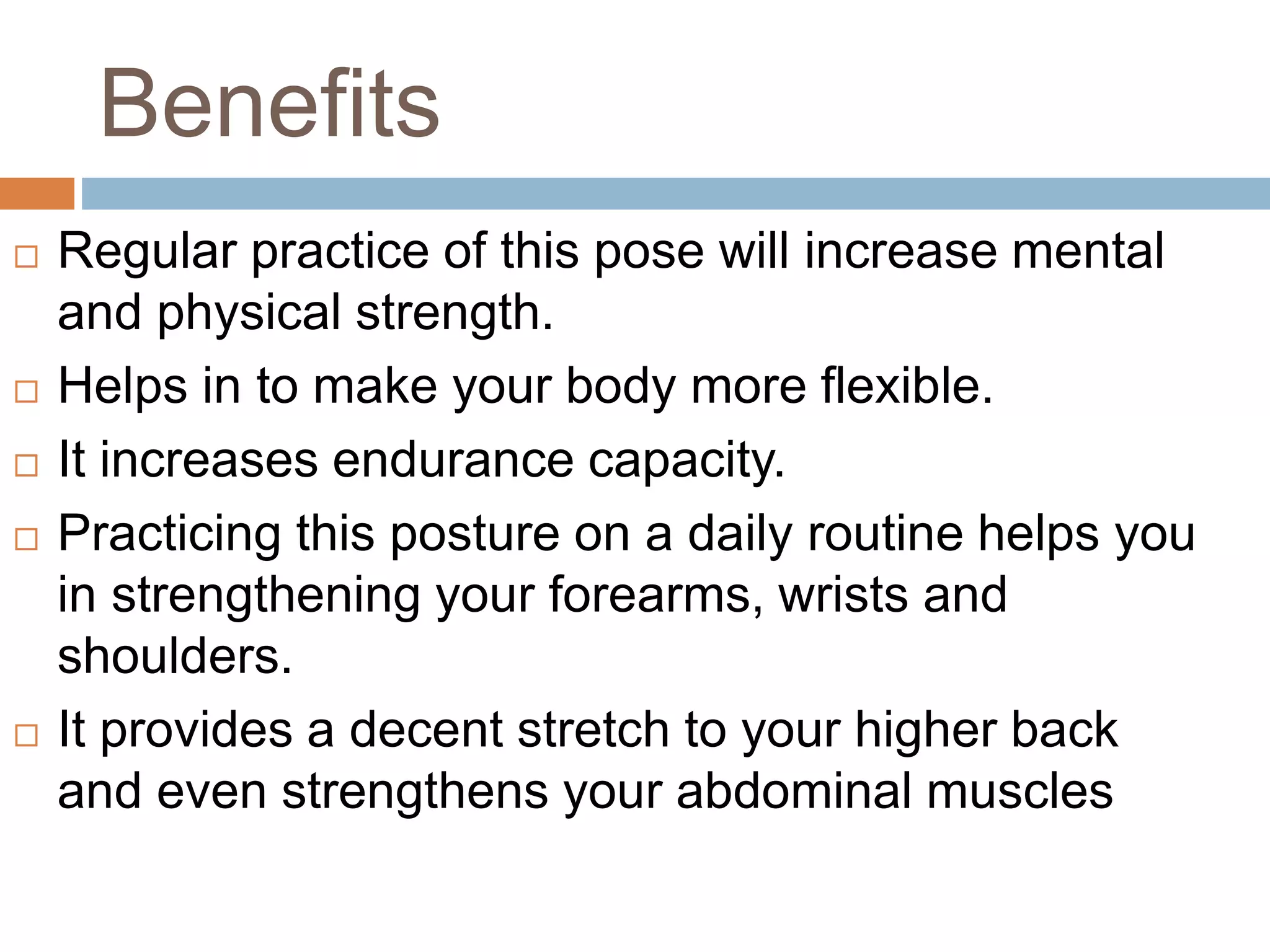 Benefits
 Regular practice of this pose will increase mental
and physical strength.
 Helps in to make your body more flexible.
 It increases endurance capacity.
 Practicing this posture on a daily routine helps you
in strengthening your forearms, wrists and
shoulders.
 It provides a decent stretch to your higher back
and even strengthens your abdominal muscles
 