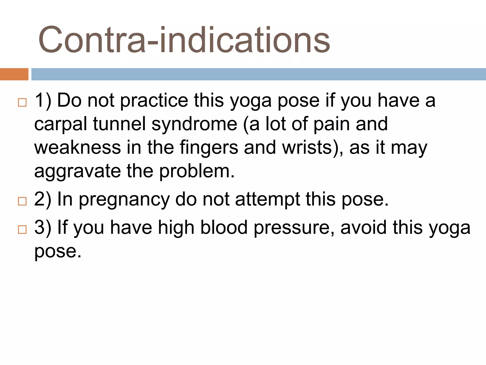 Contra-indications
 1) Do not practice this yoga pose if you have a
carpal tunnel syndrome (a lot of pain and
weakness in the fingers and wrists), as it may
aggravate the problem.
 2) In pregnancy do not attempt this pose.
 3) If you have high blood pressure, avoid this yoga
pose.
 