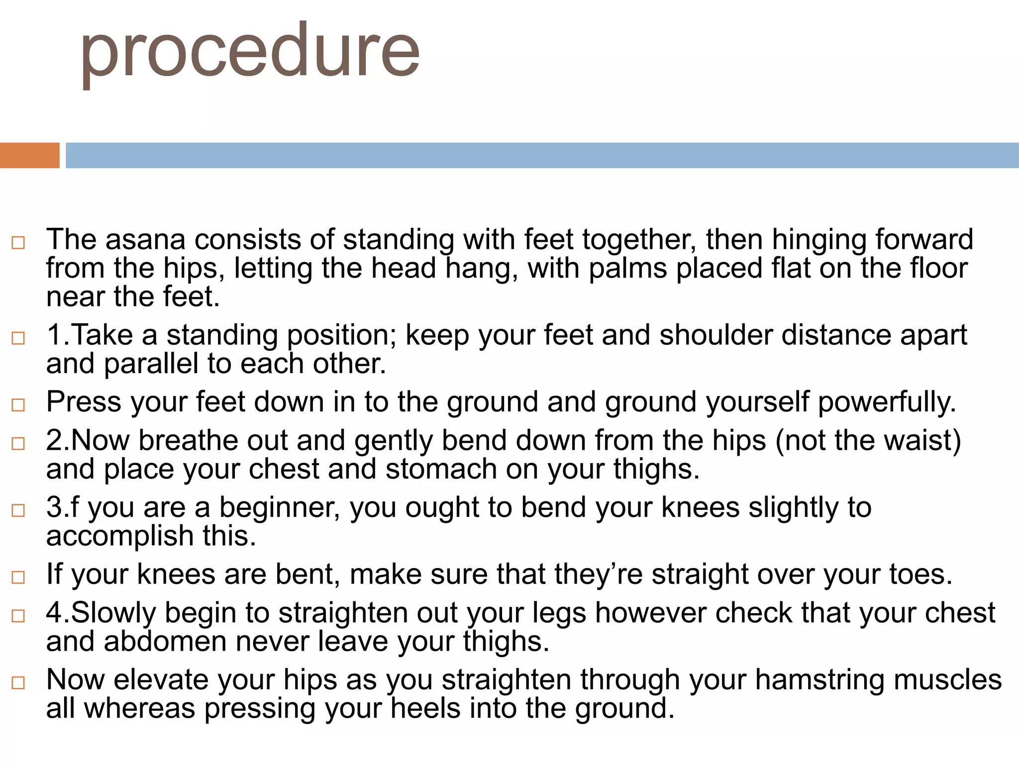 procedure
 The asana consists of standing with feet together, then hinging forward
from the hips, letting the head hang, with palms placed flat on the floor
near the feet.
 1.Take a standing position; keep your feet and shoulder distance apart
and parallel to each other.
 Press your feet down in to the ground and ground yourself powerfully.
 2.Now breathe out and gently bend down from the hips (not the waist)
and place your chest and stomach on your thighs.
 3.f you are a beginner, you ought to bend your knees slightly to
accomplish this.
 If your knees are bent, make sure that they’re straight over your toes.
 4.Slowly begin to straighten out your legs however check that your chest
and abdomen never leave your thighs.
 Now elevate your hips as you straighten through your hamstring muscles
all whereas pressing your heels into the ground.
 