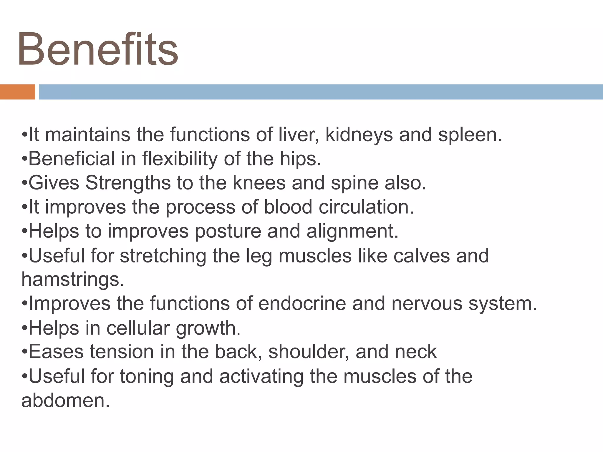 Benefits
•It maintains the functions of liver, kidneys and spleen.
•Beneficial in flexibility of the hips.
•Gives Strengths to the knees and spine also.
•It improves the process of blood circulation.
•Helps to improves posture and alignment.
•Useful for stretching the leg muscles like calves and
hamstrings.
•Improves the functions of endocrine and nervous system.
•Helps in cellular growth.
•Eases tension in the back, shoulder, and neck
•Useful for toning and activating the muscles of the
abdomen.
 