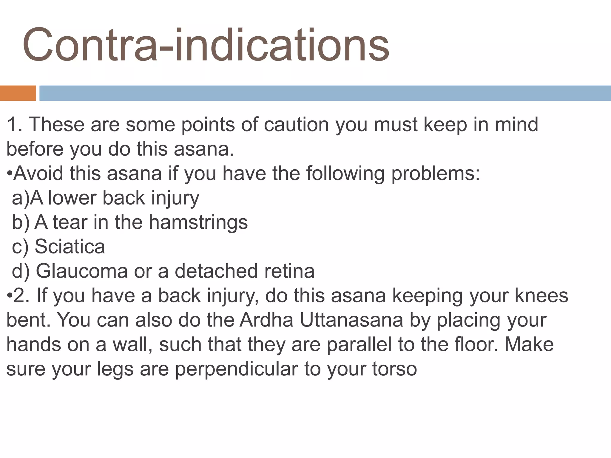 Contra-indications
1. These are some points of caution you must keep in mind
before you do this asana.
•Avoid this asana if you have the following problems:
a)A lower back injury
b) A tear in the hamstrings
c) Sciatica
d) Glaucoma or a detached retina
•2. If you have a back injury, do this asana keeping your knees
bent. You can also do the Ardha Uttanasana by placing your
hands on a wall, such that they are parallel to the floor. Make
sure your legs are perpendicular to your torso
 
