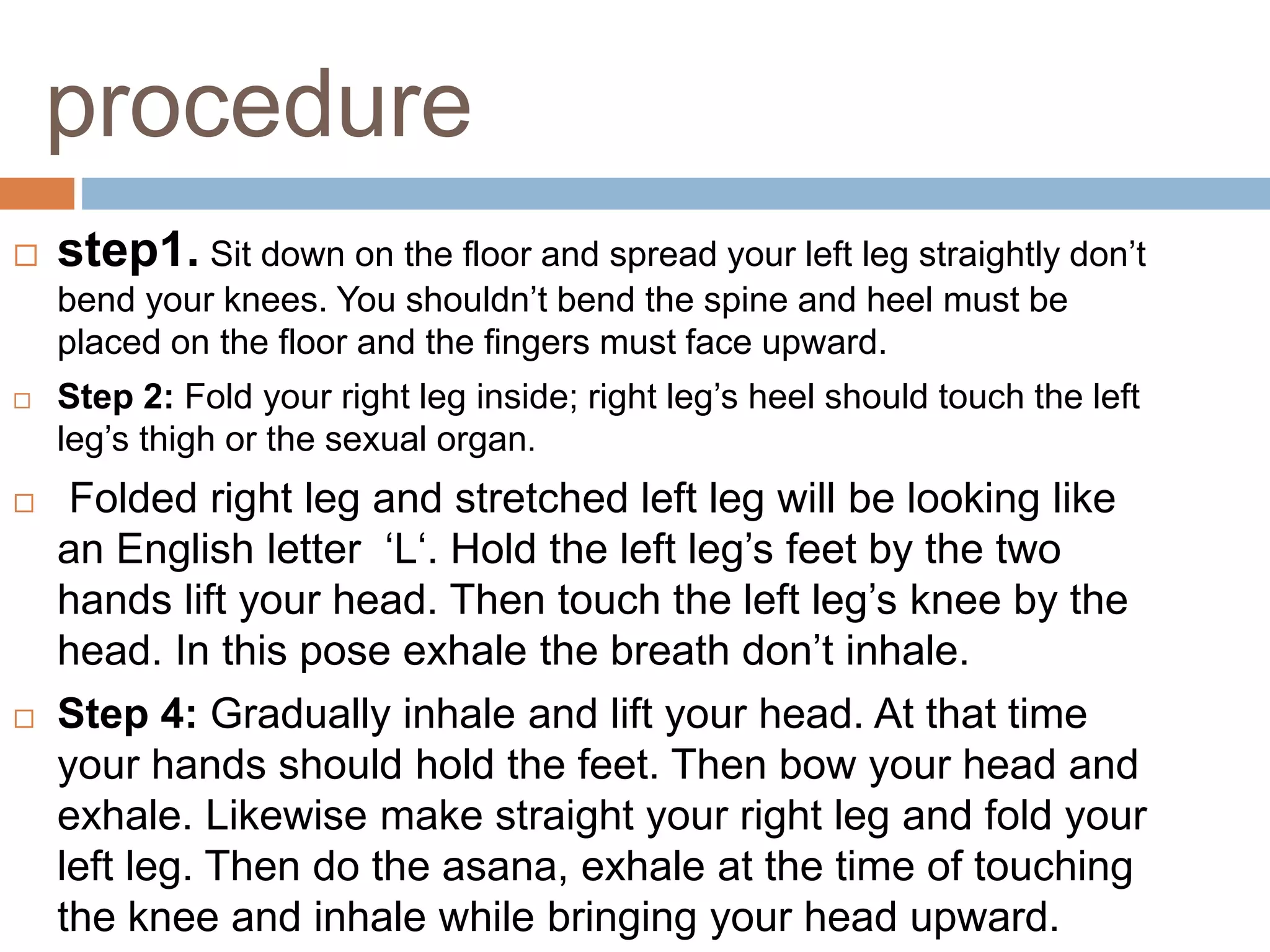 procedure
 step1. Sit down on the floor and spread your left leg straightly don’t
bend your knees. You shouldn’t bend the spine and heel must be
placed on the floor and the fingers must face upward.
 Step 2: Fold your right leg inside; right leg’s heel should touch the left
leg’s thigh or the sexual organ.
 Folded right leg and stretched left leg will be looking like
an English letter ‘L‘. Hold the left leg’s feet by the two
hands lift your head. Then touch the left leg’s knee by the
head. In this pose exhale the breath don’t inhale.
 Step 4: Gradually inhale and lift your head. At that time
your hands should hold the feet. Then bow your head and
exhale. Likewise make straight your right leg and fold your
left leg. Then do the asana, exhale at the time of touching
the knee and inhale while bringing your head upward.
 