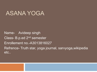 ASANA YOGA
Name- Avideep singh
Class- B.p.ed 2nd semester
Enrollement no.-A3013816027
Refrence- Truth star, yoga journal, sarvyoga,wikipedia
etc..
 