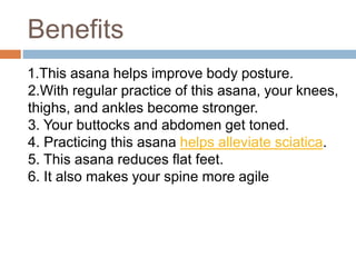 Benefits
1.This asana helps improve body posture.
2.With regular practice of this asana, your knees,
thighs, and ankles be...