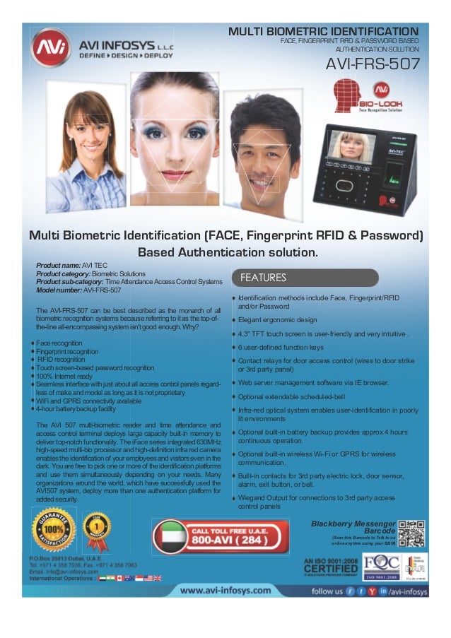 Product name: AVI TEC
Product category: Biometric Solutions
Product sub-category: Time Attendance Access Control Systems
Model number: AVI-FRS-507
MULTI BIOMETRIC IDENTIFICATION
FACE, FINGERPRINT RFID & PASSWORD BASED
AUTHENTICATION SOLUTION
Blackberry Messenger
Barcode
(Scan this Barcode to Talk to us
online anytime using your BBM)
The AVI-FRS-507 can be best described as the monarch of all
biometric recognition systems because referring to it as the top-of-
the-line all-encompassing system isn't good enough. Why?
Face recognition
Fingerprint recognition
RFID recognition
Touch screen-based password recognition
100% Internet ready
Seamless interface with just about all access control panels regard-
less of make and model as long as it is not proprietary
WiFi and GPRS connectivity available
4-hour battery backup facility
The AVI 507 multi-biometric reader and time attendance and
access control terminal deploys large capacity built-in memory to
deliver top-notch functionality. The iFace series integrated 630MHz
high-speed multi-bio processor and high-definition infra red camera
enables the identification of your employees and visitors even in the
dark. You are free to pick one or more of the identification platforms
and use them simultaneously depending on your needs. Many
organizations around the world, which have successfully used the
AVI507 system, deploy more than one authentication platform for
added security.
FEATURES
Identification methods include Face, Fingerprint/RFID
and/or Password
Elegant ergonomic design
4.3'' TFT touch screen is user-friendly and very intuitive .
6 user-defined function keys
Contact relays for door access control (wires to door strike
or 3rd party panel)
Web server management software via IE browser.
Optional extendable scheduled-bell
Infra-red optical system enables user-identification in poorly
lit environments
Optional built-in battery backup provides approx 4 hours
continuous operation.
Optional built-in wireless Wi-Fi or GPRS for wireless
communication.
Built-in contacts for 3rd party electric lock, door sensor,
alarm, exit button, or bell.
Wiegand Output for connections to 3rd party access
control panels
AVI-FRS-507
Multi Biometric Identification (FACE, Fingerprint RFID & Password)
Based Authentication solution.
 