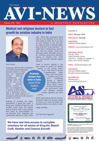 AVI-NEWS
Vol.:2, Issue:2
February, 2018 INDIA A M O N T H L Y N E W S L E T T E R
VOLUME: 2
ISSUE: February, 2018
PERIODICITY: Monthly
PUBLISHER:
AVITRUE SPARES DMCC
WEBSITE: www.avitruespares.com
EDITORIAL OFFICE:
Unit No: 3662,
DMCC Business Centre
Level No 1, Jewellery & Gemplex 3
Dubai, UAE, PO Box-340505
EMAIL: info@avitruespares.com
COPYRIGHT:
AVITRUE SPARES DMCC
All rights reserved worldwide.
DESIGNED BY:
Silenttpartners
www.silenttpartners.com
Dear Friends,
Compared with the GDP contribution
ofanyothersector,theglobalair
transport industry is larger
than the automotive
industry, chemicals
manufacturing and
probably more than
half the size of the
global financial
services industry. In
fact, if air transport was
a country, its GDP would
rank it somewhere around
20th in the world making it an
important constituent to the economic
growth of a country.
Realizing its potential, the Indian
government is giving this sector a
strong push. Minister of State for Civil
Aviation, Jayant Sinha, has claimed
that air travel in India is now cheaper
than travel by auto-rickshaws on
per kilometer basis. Explaining the
mathematics behind his claim, Sinha
said, “These days, passengers spend
only Rs 5 per kilometer on air travel
from Indore to Delhi. But if you take
an auto rickshaw in this city, then
you need to spend a relatively higher
price of Rs 8 to 10 per kilometre.” He
added that if entrepreneurs took the
lead, then the country would have
passenger drones, helicopter taxis and
air- rickshaws powered by electricity,
leading to freedom from traffic
jams and probably offering cheaper
solutions.
Travel & Tourism industry is the
real conduit to growth of aviation
Industry in any country. India’s
rank in the Travel & Tourism
Competitiveness Index
(TTCI), 2017 has shown
a 25 places jump from
2013. Considering
growth in religious
and Medical tourism,
theme based circuits
are being developed by
the government under
the Swadesh Darshan
Scheme spanning the entire
country.
All the signs indicate that the Aviation
Industry in India is set to grow. Cheap
air service can make the bullet train
obsolete before it even starts in India.
Happy Landings.
Gp Capt Sanjiv Aggarwal
We have real time access to complete
inventory for all series of King Air, Beech
Craft, Hawker and Cessna Aircraft.
AVITRUE SPARES DMCC, DUBAI
Disclaimer: Copyright © 2017 Avitrue Spares DMCC, Dubai, All
rights reserved throughout the world.
Articles & material in Avi-News are purely for information purpose.
While reasonable care is taken to ensure the accuracy of information
by Avi-News, no responsibility can be taken for any error that may
have crept up inadvertently. The views expressed in Avi-News do not
necessarily reflect those of the Publisher or the Editor.
Medical and religious tourism to fuel
growth for aviation industry in India
Airplanes
cheaper than
autos in India:
Jayant Sinha
explains
math
 