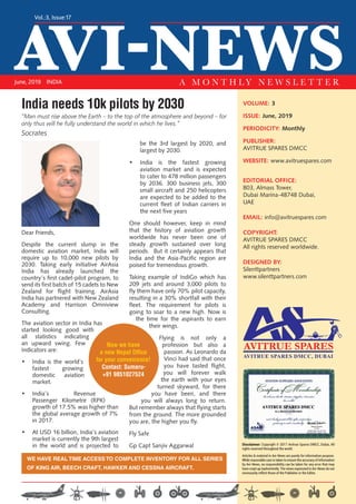 AVI-NEWS
Vol.:3, Issue:17
June, 2019 INDIA A M O N T H L Y N E W S L E T T E R
VOLUME: 3
ISSUE: June, 2019
PERIODICITY: Monthly
PUBLISHER:
AVITRUE SPARES DMCC
WEBSITE: www.avitruespares.com
EDITORIAL OFFICE:
803, Almass Tower,
Dubai Marina-48748 Dubai,
UAE
EMAIL: info@avitruespares.com
COPYRIGHT:
AVITRUE SPARES DMCC
All rights reserved worldwide.
DESIGNED BY:
Silenttpartners
www.silenttpartners.com
Dear Friends,
Despite the current slump in the
domestic aviation market, India will
require up to 10,000 new pilots by
2030. Taking early initiative AirAsia
India has already launched the
country’s first cadet-pilot program, to
send its first batch of 15 cadets to New
Zealand for flight training. AirAsia
India has partnered with New Zealand
Academy and Harrison Omniview
Consulting.
The aviation sector in India has
started looking good with
all statistics indicating
an upward swing. Few
Indicators are:
•	 India is the world’s
fastest growing
domestic aviation
market.
•	 India’s Revenue
Passenger Kilometre (RPK)
growth of 17.5% was higher than
the global average growth of 7%
in 2017.
•	 At USD 16 billion, India’s aviation
market is currently the 9th largest
in the world and is projected to
be the 3rd largest by 2020, and
largest by 2030.
•	 India is the fastest growing
aviation market and is expected
to cater to 478 million passengers
by 2036. 300 business jets, 300
small aircraft and 250 helicopters
are expected to be added to the
current fleet of Indian carriers in
the next five years
One should however, keep in mind
that the history of aviation growth
worldwide has never been one of
steady growth sustained over long
periods.  But it certainly appears that
India and the Asia-Pacific region are
poised for tremendous growth.
Taking example of IndiGo which has
209 jets and around 3,000 pilots to
fly them have only 70% pilot capacity,
resulting in a 30% shortfall with their
fleet. The requirement for pilots is
going to soar to a new high. Now is
the time for the aspirants to earn
their wings.
Flying is not only a
profession but also a
passion. As Leonardo da
Vinci had said that once
you have tasted flight,
you will forever walk
the earth with your eyes
turned skyward, for there
you have been, and there
you will always long to return.
But remember always that flying starts
from the ground. The more grounded
you are, the higher you fly.
Fly Safe
Gp Capt Sanjiv Aggarwal
WE HAVE REAL TIME ACCESS TO COMPLETE INVENTORY FOR ALL SERIES
OF KING AIR, BEECH CRAFT, HAWKER AND CESSNA AIRCRAFT.
AVITRUE SPARES DMCC, DUBAI
Disclaimer: Copyright © 2017 Avitrue Spares DMCC, Dubai, All
rights reserved throughout the world.
Articles & material in Avi-News are purely for information purpose.
While reasonable care is taken to ensure the accuracy of information
by Avi-News, no responsibility can be taken for any error that may
have crept up inadvertently. The views expressed in Avi-News do not
necessarily reflect those of the Publisher or the Editor.
India needs 10k pilots by 2030
“Man must rise above the Earth – to the top of the atmosphere and beyond – for
only thus will he fully understand the world in which he lives.”
Socrates
Now we have
a new Nepal Office
for your convenience!
Contact: Sumeru-
+91 9851027524
 