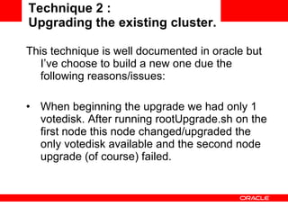 Technique 2 :  Upgrading the existing cluster. This technique is well documented in oracle but I’ve choose to build a new one due the following reasons/issues: When beginning the upgrade we had only 1 votedisk. After running rootUpgrade.sh on the first node this node changed/upgraded the only votedisk available and the second node upgrade (of course) failed. 