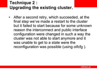 Technique 2 :  Upgrading the existing cluster. After a second retry, which succeeded, at the final step we’ve made a restart to the cluster but it failed to start because for some unknown reason the interconnect and public interface configuration were changed in such a way the cluster was not able to start anymore and it was unable to get to a state were the reconfiguration was possible (using oifcfg ). 