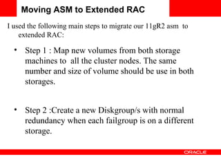Moving ASM to Extended RAC I used the following main steps to migrate our 11gR2 asm  to extended RAC: Step 1 : Map new volumes from both storage machines to  all the cluster nodes. The same number and size of volume should be use in both storages. Step 2 :Create a new Diskgroup/s with normal redundancy when each failgroup is on a different storage. 