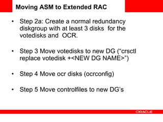 Step 2a: Create a normal redundancy diskgroup with at least 3 disks  for the votedisks and  OCR.   Step 3 Move votedisks to new DG (“crsctl replace votedisk +<NEW DG NAME>”) Step 4 Move ocr disks (ocrconfig) Step 5 Move controlfiles to new DG’s Moving ASM to Extended RAC 