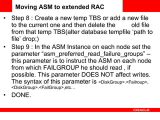Step 8 : Create a new temp TBS or add a new file to the current one and then delete the  old file from that temp TBS(alter database tempfile ‘path to file’ drop;) Step 9 : In the ASM Instance on each node set the parameter “asm_preferred_read_failure_groups” – this parameter is to instruct the ASM on each node from which FAILGROUP he should read , if possible. This parameter DOES NOT affect writes. The syntax of this parameter is  <DiskGroup>.<Failroup>, <DiskGroup>.<FailGroup>,etc… DONE. Moving ASM to extended RAC 