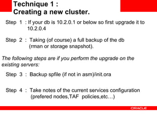 Technique 1 :  Creating a new cluster. Step  4  :  Take notes of the current services configuration  (prefered nodes,TAF  policies,etc…)  Step  1  : If your db is 10.2.0.1 or below so first  upgrade it to    10.2.0.4 Step  2  :  Taking (of course) a full backup of the db  (rman or storage snapshot). The following steps are if you perform the upgrade on the existing servers: Step  3  :  Backup spfile (if not in asm)/init.ora  