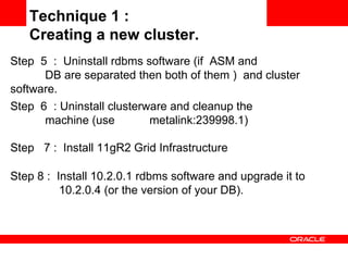 Step 8 :  Install 10.2.0.1 rdbms software and upgrade it to  10.2.0.4 (or the version of your DB). Technique 1 :  Creating a new cluster. Step  5  :  Uninstall rdbms software (if  ASM and  DB are separated then both of them )  and cluster  software.  Step  6  : Uninstall clusterware and cleanup the  machine (use  metalink:239998.1) Step  7 :  Install 11gR2 Grid Infrastructure 
