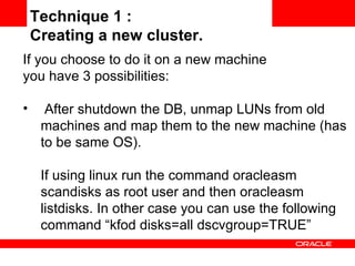 If you choose to do it on a new machine  you have 3 possibilities: After shutdown the DB, unmap LUNs from old machines and map them to the new machine (has to be same OS).  If using linux run the command oracleasm scandisks as root user and then oracleasm listdisks. In other case you can use the following command “kfod disks=all dscvgroup=TRUE” Technique 1 :  Creating a new cluster. 