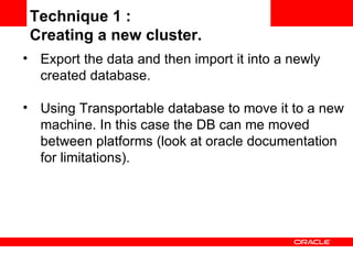 Export the data and then import it into a newly created database. Using Transportable database to move it to a new machine. In this case the DB can me moved between platforms (look at oracle documentation for limitations). Technique 1 :  Creating a new cluster. 