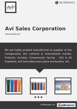 08376806051
A Member of
Avi Sales Corporation
www.avisales.net
We are highly praised manufacturer & supplier of Die
Components, the national & international market.
Products includes Compression Spring - ISO & JIS
Standard, self lubricated ware plate and bushes, etc.
 