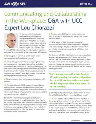 (+01).866.559.8197 www.avispl.com
Communicating and Collaborating
in the Workplace: Q&A with UCC
Expert Lou Chiorazzi
To stay competitive, businesses
need seamless technology that
allows unified communications and
collaboration (UCC) from any device,
in any manner (voice, video, chat, etc.),
and from any place. In this Q&A, AVI-
SPL UCC expert, Lou Chiorazzi, Vice
President, UC&C Solutions Engineering, discusses important
aspects of designing, building, and integrating a UCC solution.
Q: Can you give an overview of what the term unified
communications and collaboration means?
LC: The term has grown over the years, evolving from voice
communications to encompassing everything needed to
communicate and collaborate in a business environment. The
term comes from unifying all these collaborative technologies
to an IP network. The move to the network allows for a lot of
innovation and capability around voice, video, presence, and
messaging that wasn’t previously possible.
Q: What benefits are there for companies that adopt a UCC
solution?
LC: The biggest benefit of UCC adoption is historically cost
savings. Unified communications lets organizations use
assets or investments they already have in interconnected IT
network technology or infrastructure for voice communications
such as intercompany toll calling.
Benefits have evolved to enable speed and efficiency in
communications such as visual collaboration tools. There’s
the existing story around video collaboration saving money on
travel, but what video-cultured companies have realized is the
competitive advantage gained by enabling more modalities
and more accessibility to video that allows for faster, better,
and deeper remote collaboration.
Q: There are a lot of UCC options on the market. How
does a company go about selecting the right one for their
business needs?
LC: What is best for each company is usually very
individualized and specific to what investments they have,
what cost challenges they have, what opportunities they
see in better communications, and what will fit their user
constituency best.
The best way to find the right solution is to use a consultative
approach with an experienced UCC expert and trusted
advisor – one that understands both the AV and the IT world.
You want someone who has AV integration plus IT service
expertise in designing, building, operating, and maintaining
the successful operation lifecycle of both AV and UCC services
for an organization.
Q: What types of questions do you ask customers to ensure
the right UCC solution for their current and future needs?
LC: You first need to understand the business objectives of
the company. What are they trying to achieve? How do they
communicate between employees? Is there an opportunity to
improve that communication? What technology can they apply
to those communication channels? It really comes down to
understanding what their communication paths are between
each other today, where there is room for improving, where
EXPERT Q&A
“	Early engagement with a keen focus on
IT understanding the business objectives
is crucial. IT needs to understand what
the full scope and effect of the project is
to the company.”
 