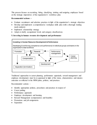 This process focuses on recruiting, hiring, classifying, training and assigning employees based
on the strategic imperatives of the organization’s workforce plan.
Recommended actions: -
 Evaluate recruitment and selection practices in light of the organization’s strategic objectives
 Develop and implement a comprehensive workplace skills plan (with a thorough training
needs analysis)
 Implement a learnership strategy
 Adopt or clarify occupational levels and category classifications
5. Investing in human resource development and performance
Traditional approaches to career planning, performance appraisals, reward management and
employee development must be re-appraised in light of the vision, characteristics and mission
outcomes as reflected in the HRM plans, policies, and practices.
Recommended actions: -
 Identify appropriate policies, procedures and practices in respect of
 Career pathing
 Performance appraisals
 Employee development and learning
 Reward Management (compensation and benefits)
 Promotions and job assignments
 Separation
 