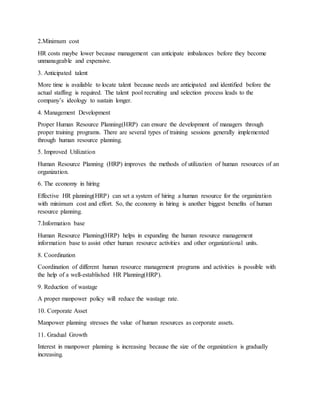 2.Minimum cost
HR costs maybe lower because management can anticipate imbalances before they become
unmanageable and expensive.
3. Anticipated talent
More time is available to locate talent because needs are anticipated and identified before the
actual staffing is required. The talent pool recruiting and selection process leads to the
company’s ideology to sustain longer.
4. Management Development
Proper Human Resource Planning(HRP) can ensure the development of managers through
proper training programs. There are several types of training sessions generally implemented
through human resource planning.
5. Improved Utilization
Human Resource Planning (HRP) improves the methods of utilization of human resources of an
organization.
6. The economy in hiring
Effective HR planning(HRP) can set a system of hiring a human resource for the organization
with minimum cost and effort. So, the economy in hiring is another biggest benefits of human
resource planning.
7.Information base
Human Resource Planning(HRP) helps in expanding the human resource management
information base to assist other human resource activities and other organizational units.
8. Coordination
Coordination of different human resource management programs and activities is possible with
the help of a well-established HR Planning(HRP).
9. Reduction of wastage
A proper manpower policy will reduce the wastage rate.
10. Corporate Asset
Manpower planning stresses the value of human resources as corporate assets.
11. Gradual Growth
Interest in manpower planning is increasing because the size of the organization is gradually
increasing.
 
