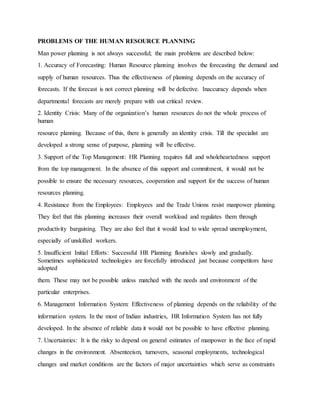 PROBLEMS OF THE HUMAN RESOURCE PLANNING
Man power planning is not always successful; the main problems are described below:
1. Accuracy of Forecasting: Human Resource planning involves the forecasting the demand and
supply of human resources. Thus the effectiveness of planning depends on the accuracy of
forecasts. If the forecast is not correct planning will be defective. Inaccuracy depends when
departmental forecasts are merely prepare with out critical review.
2. Identity Crisis: Many of the organization’s human resources do not the whole process of
human
resource planning. Because of this, there is generally an identity crisis. Till the specialist are
developed a strong sense of purpose, planning will be effective.
3. Support of the Top Management: HR Planning requires full and wholeheartedness support
from the top management. In the absence of this support and commitment, it would not be
possible to ensure the necessary resources, cooperation and support for the success of human
resources planning.
4. Resistance from the Employees: Employees and the Trade Unions resist manpower planning.
They feel that this planning increases their overall workload and regulates them through
productivity bargaining. They are also feel that it would lead to wide spread unemployment,
especially of unskilled workers.
5. Insufficient Initial Efforts: Successful HR Planning flourishes slowly and gradually.
Sometimes sophisticated technologies are forcefully introduced just because competitors have
adopted
them. These may not be possible unless matched with the needs and environment of the
particular enterprises.
6. Management Information System: Effectiveness of planning depends on the reliability of the
information system. In the most of Indian industries, HR Information System has not fully
developed. In the absence of reliable data it would not be possible to have effective planning.
7. Uncertainties: It is the risky to depend on general estimates of manpower in the face of rapid
changes in the environment. Absenteeism, turnovers, seasonal employments, technological
changes and market conditions are the factors of major uncertainties which serve as constraints
 