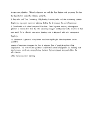 to manpower planning. Although discounts are made for these factors while preparing the plan,
but these factors cannot be estimated correctly.
8. Expensive and Time Consuming: HR planning is an expensive and time consuming process.
Employers may resist manpower planning feeling that it increases the cost of manpower.
9. Coordination with other Managerial Functions: There is general tendency of manpower
planners to remain aloof from the other operating managers and become totally absorbed in their
own world. To be effective man power planning must be integrated with other management
functions.
10. Unbalanced Approach: Many human resources experts give more importance on the
quantitive
aspects of manpower to ensure that there is adequate flow of people in and out of the
organization. The over look the qualitative aspects like career development and planning, skill
development, morale etc. are overlooked by them. Such unbalanced approach affects the
effectiveness
of the human resources planning.
 