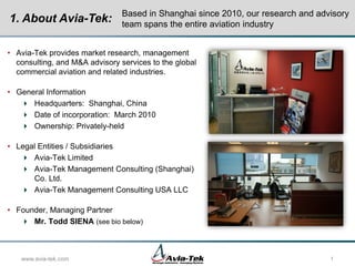 • Avia-Tek provides market research, management
consulting, and M&A advisory services to the global
commercial aviation and related industries.
• General Information
 Headquarters: Shanghai, China
 Date of incorporation: March 2010
 Ownership: Privately-held
• Legal Entities / Subsidiaries
 Avia-Tek Limited
 Avia-Tek Management Consulting (Shanghai)
Co. Ltd.
 Avia-Tek Management Consulting USA LLC
• Founder, Managing Partner
 Mr. Todd SIENA (see bio below)
www.avia-tek.com 1
Based in Shanghai since 2010, our research and advisory
team spans the entire aviation industry
1. About Avia-Tek:
 