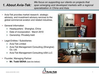 • Avia-Tek provides market research, strategic
advisory, and investment advisory services to the
global commercial aviation and related industries.
• General Information
 Headquarters: Shanghai, China
 Date of incorporation: March 2010
 Ownership: Privately-held
• Legal Entities / Subsidiaries
 Avia-Tek Limited
 Avia-Tek Management Consulting (Shanghai)
Co. Ltd.
 Avia-Tek Management Consulting USA LLC
• Founder, Managing Partner
 Mr. Todd SIENA (see bio below)
www.avia-tek.com 1
We focus on supporting our clients on projects that
span emerging and developed markets with a regional
specialization in China and Asia.
1. About Avia-Tek:
 