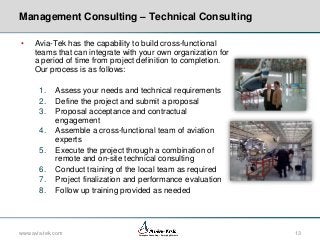 Management Consulting – Technical Consulting
•

Avia-Tek has the capability to build cross-functional
teams that can integrate with your own organization for
a period of time from project definition to completion.
Our process is as follows:
1.
2.
3.
4.
5.
6.
7.
8.

Assess your needs and technical requirements
Define the project and submit a proposal
Proposal acceptance and contractual
engagement
Assemble a cross-functional team of aviation
experts
Execute the project through a combination of
remote and on-site technical consulting
Conduct training of the local team as required
Project finalization and performance evaluation
Follow up training provided as needed

www.avia-tek.com

Aerospace Consulting – Emerging Markets

13

 