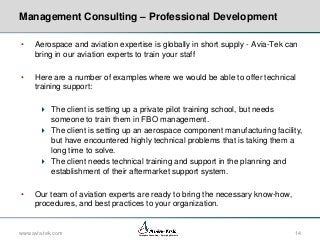 Management Consulting – Professional Development
•

Aerospace and aviation expertise is globally in short supply - Avia-Tek can
bring in our aviation experts to train your staff

•

Here are a number of examples where we would be able to offer technical
training support:
 The client is setting up a private pilot training school, but needs
someone to train them in FBO management.
 The client is setting up an aerospace component manufacturing facility,
but have encountered highly technical problems that is taking them a
long time to solve.
 The client needs technical training and support in the planning and
establishment of their aftermarket support system.

•

Our team of aviation experts are ready to bring the necessary know-how,
procedures, and best practices to your organization.

www.avia-tek.com

Aerospace Consulting – Emerging Markets

14

 