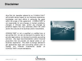 Disclaimer

Avia-Tek Ltd. hereafter referred to as “CONSULTANT”
will provide advice based on our business experience,
knowledge, and best efforts in achieving the goals
within the scope of this agreement. CONSULTANT is
not responsible for any changes in market conditions,
changes in Chinese laws, and/or any changes by
potential targets that may adversely affect the client
and/or the outcome of its business and/or investments.
CONSULTANT is not a qualified or certified law or
accounting firm; nor are we licensed to practice law or
provide legal advice; nor licensed to provide accounting
services. Any legal recommendations and/or financial
projections that we provide are based solely on our
business experience. The client is strongly advised to
get appropriate legal and accounting advice prior to
making any financial investments based on
CONSULTANT’s recommendations.

www.avia-tek.com

Aerospace Consulting – Emerging Markets

18

 