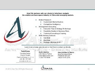 Avia-Tek partners with our clients to help them navigate
the aviation and aerospace industry in China and emerging markets.






Market Research
 Customized Market Studies
 Competitive Intelligence
Management Consulting
 Executive Trips & Strategy Workshops
 Feasibility Studies & Business Plans
 Technical Consulting & Training
M&A Advisory Services
 Sell-Side
 Buy-Side
 Strategic Alliances & JV

Learn more at www.avia-tek.com or feel free to contact us directly.
Todd Siena
Founding Partner
Fluent in English
Fluent in Chinese (会说中文)
+ 86 189 1707 4921
siena@avia-tek.com

© 2013, Avia-Tek. All Rights Reserved

North America
John Siena, Partner
jcsiena@avia-tek.com
+1-561-797-8818

Aerospace Consulting – Emerging Markets

Asia and Rest of World
Avia-Tek Head Office
info@avia-tek.com
+86-21-5157-2179

19

 