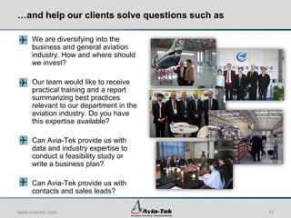 …and help our clients solve questions such as

     We are diversifying into the
     business and general aviation
     industry. How and where should
     we invest?

     Our team would like to receive
     practical training and a report
     summarizing best practices
     relevant to our department in the
     aviation industry. Do you have
     this expertise available?

     Can Avia-Tek provide us with
     data and industry expertise to
     conduct a feasibility study or
     write a business plan?

     Can Avia-Tek provide us with
     contacts and sales leads?

www.avia-tek.com                                10
 