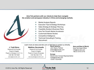 Avia-Tek partners with our clients to help them navigate
                       the aviation and aerospace industry in China and emerging markets.

                                                Market Analysis Reports
                                                Executive Trips & Strategy Workshops
                                                Sales Strategy & Strategic Planning
                                                Feasibility Studies & Business Plans
                                                Avia-Tek Growth Market Accelerator
                                                Customized Market Studies
                                                Competitive Intelligence
                                                Technical Consulting & Training
                                                Recruitment

                           Learn more at www.avia-tek.com or feel free to contact us directly.
                                                                North America                    Asia and Rest of World
    J. Todd Siena               Matthieu Devoisselle            John Siena, Partner              Avia-Tek Head Office
   Partner & Co-Founder           Partner & Co-Founder          jcsiena@avia-tek.com             info@avia-tek.com
      Fluent in English              Fluent in English          +1-561-797-8818                  +86-21-5157-2179
Fluent in Chinese (会说中文)        Fluent in French (Francais)
                                                                Europe
    + 86 189 1707 4921             + 86 158 2162 1714
                                                                David Cook, Europe Representative
    siena@avia-tek.com          devoisselle@avia-tek.com
                                                                cook@avia-tek.com
                                                                +33-6-1135-4330




© 2012, Avia-Tek. All Rights Reserved                                                                               12
 