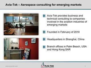 Avia-Tek – Aerospace consulting for emerging markets


                            Avia-Tek provides business and
                            technical consulting to companies
                            involved in the aviation industries of
                            emerging markets

                            Founded in February of 2010

                            Headquarters in Shanghai, China

                            Branch offices in Palm Beach, USA
                            and Hong Kong SAR




www.avia-tek.com                                               3
 